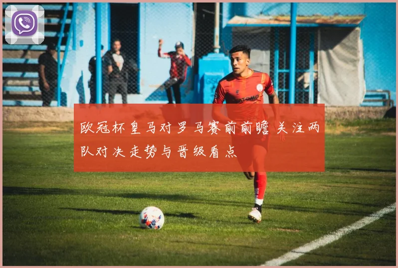欧冠杯皇马对罗马赛前前瞻 关注两队对决走势与晋级看点