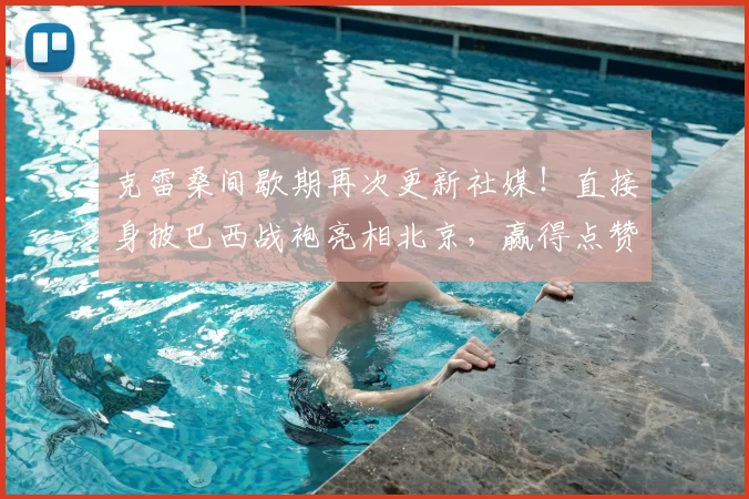 克雷桑间歇期再次更新社媒！直接身披巴西战袍亮相北京，赢得点赞