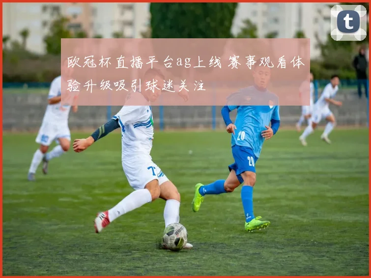 欧冠杯直播平台ag上线 赛事观看体验升级吸引球迷关注