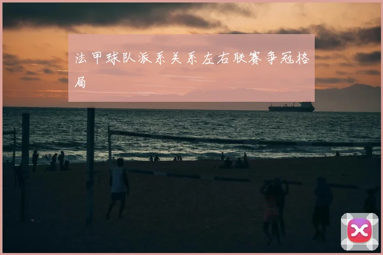 法甲球队派系关系左右联赛争冠格局