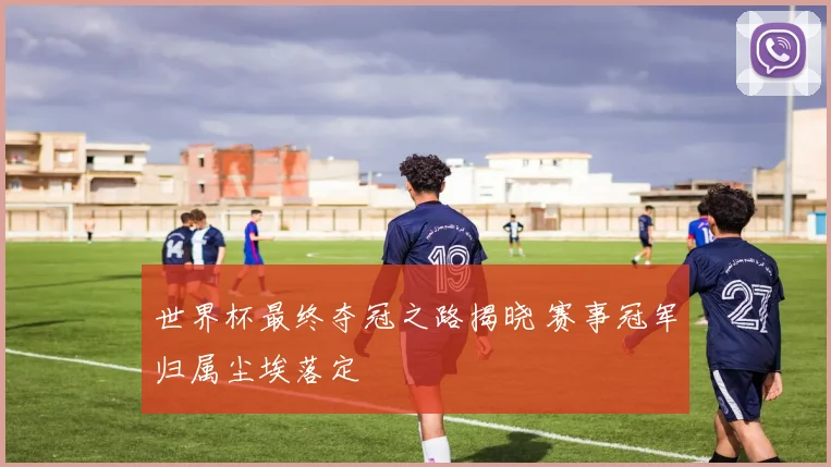 世界杯最终夺冠之路揭晓 赛事冠军归属尘埃落定