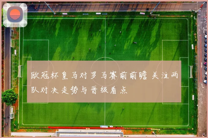 欧冠杯皇马对罗马赛前前瞻 关注两队对决走势与晋级看点