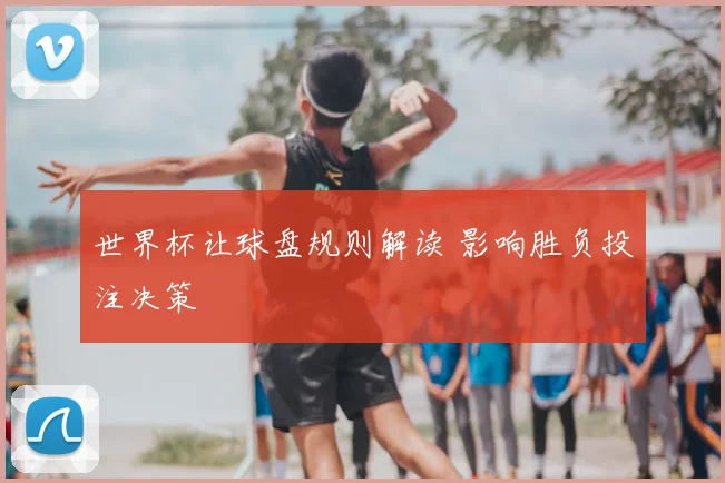 世界杯让球盘规则解读 影响胜负投注决策