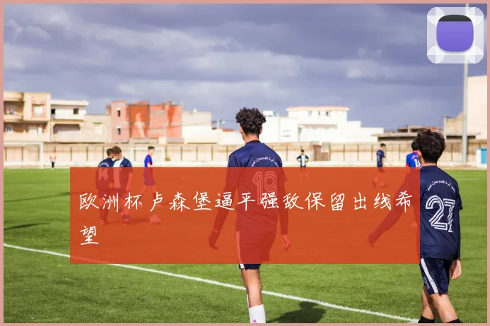 欧洲杯卢森堡逼平强敌保留出线希望