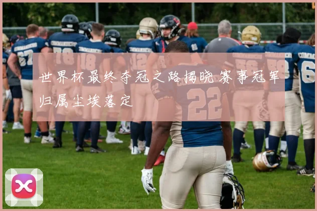 世界杯最终夺冠之路揭晓 赛事冠军归属尘埃落定