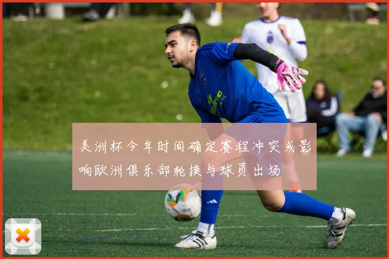 美洲杯今年时间确定赛程冲突或影响欧洲俱乐部轮换与球员出场