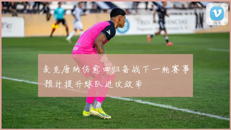 麦克唐纳伤愈回归备战下一轮赛事 预计提升球队进攻效率