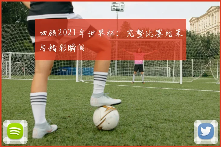 回顾2021年世界杯：完整比赛结果与精彩瞬间