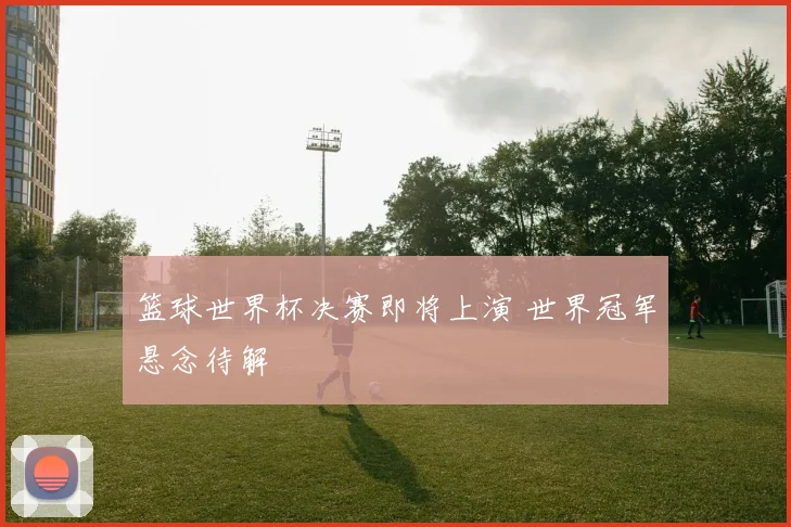 篮球世界杯决赛即将上演 世界冠军悬念待解