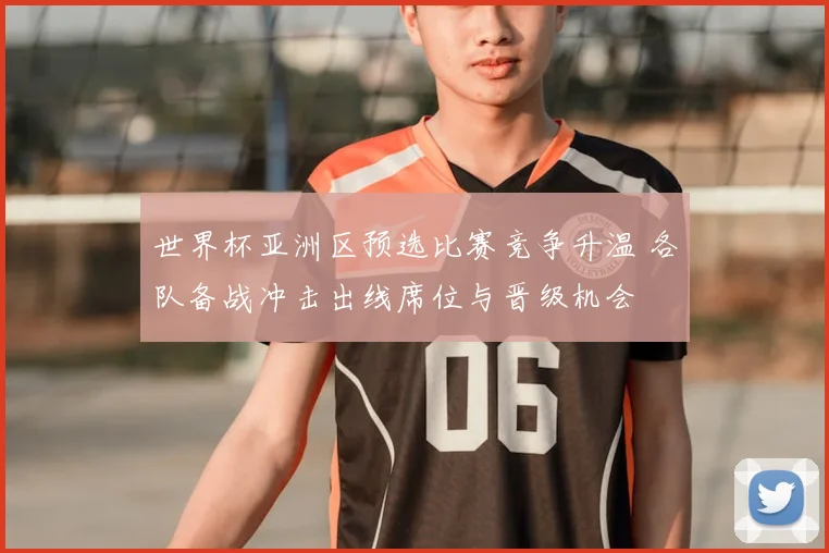 世界杯亚洲区预选比赛竞争升温 各队备战冲击出线席位与晋级机会