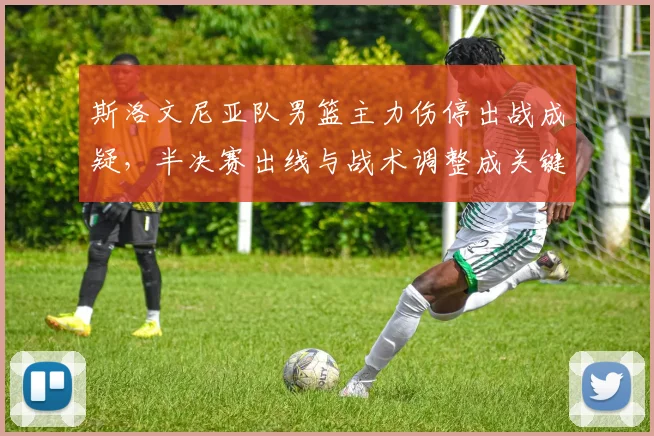 斯洛文尼亚队男篮主力伤停出战成疑，半决赛出线与战术调整成关键