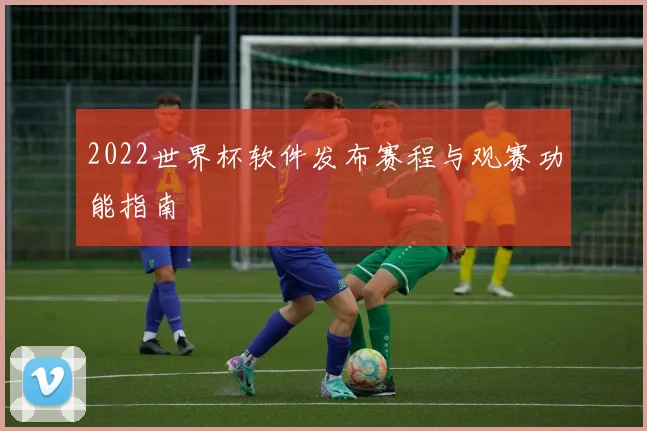 2022世界杯软件发布赛程与观赛功能指南