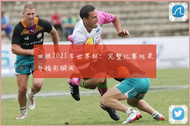 回顾2021年世界杯：完整比赛结果与精彩瞬间