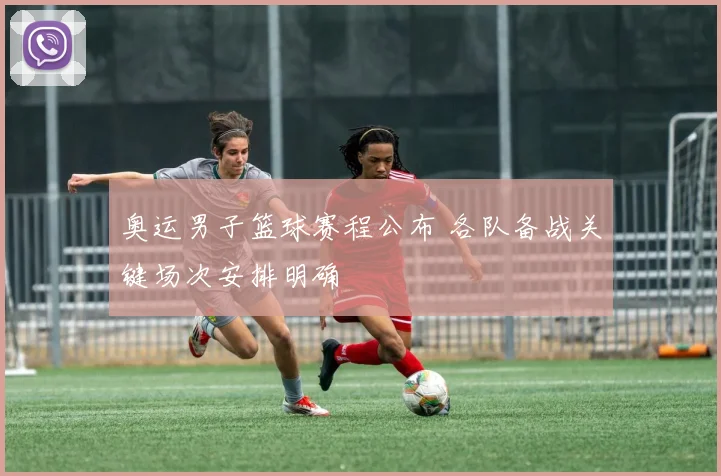 奥运男子篮球赛程公布 各队备战关键场次安排明确