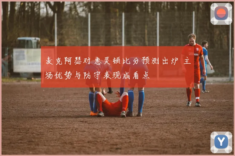 麦克阿瑟对惠灵顿比分预测出炉 主场优势与防守表现成看点