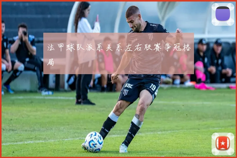 法甲球队派系关系左右联赛争冠格局