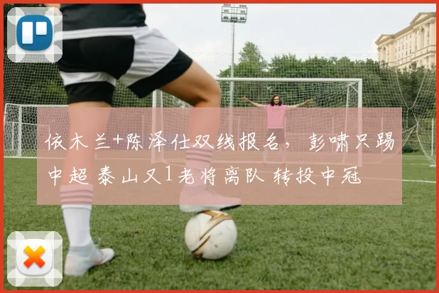 依木兰+陈泽仕双线报名，彭啸只踢中超 泰山又1老将离队 转投中冠