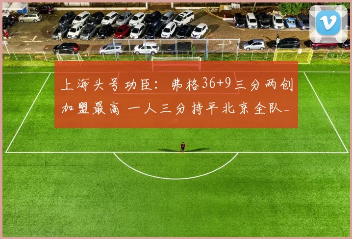 上海头号功臣：弗格36+9三分两创加盟最高 一人三分持平北京全队_辽宁_山东_1