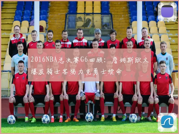 2016NBA总决赛G6回顾：詹姆斯欧文爆发骑士客场力克勇士续命