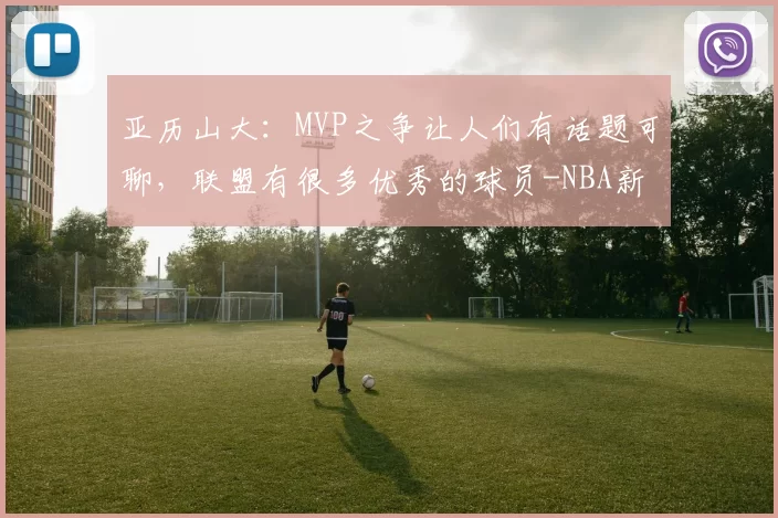 亚历山大：MVP之争让人们有话题可聊，联盟有很多优秀的球员-NBA新闻