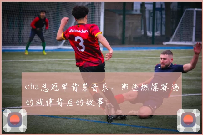 cba总冠军背景音乐，那些燃爆赛场的旋律背后的故事