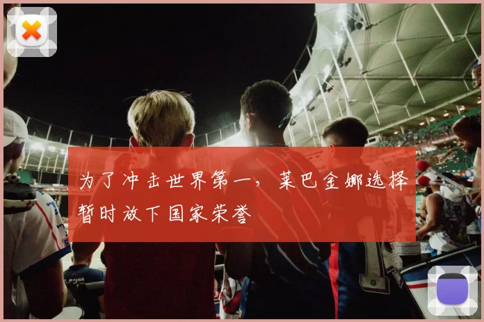 为了冲击世界第一,莱巴金娜选择暂时放下国家荣誉