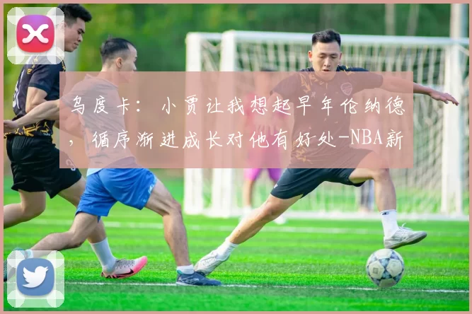 乌度卡：小贾让我想起早年伦纳德，循序渐进成长对他有好处-NBA新闻