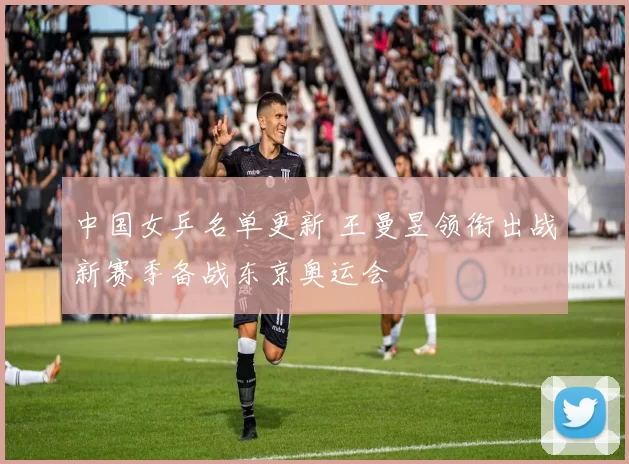中国女乒名单更新 王曼昱领衔出战新赛季备战东京奥运会