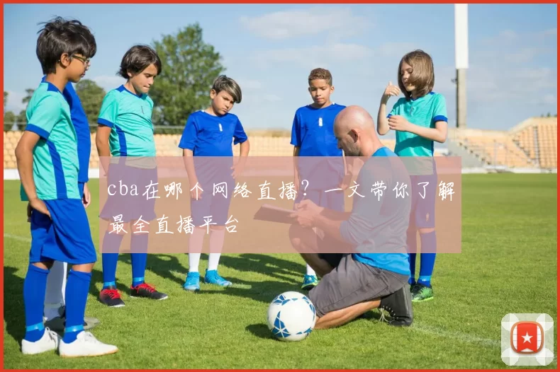 cba在哪个网络直播?一文带你了解最全直播平台