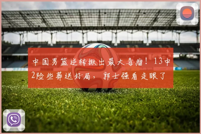 中国男篮逆转揪出最大毒瘤！13中2险些葬送好局，郭士强看走眼了