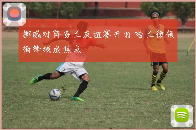 挪威对阵芬兰友谊赛开打 哈兰德领衔锋线成焦点