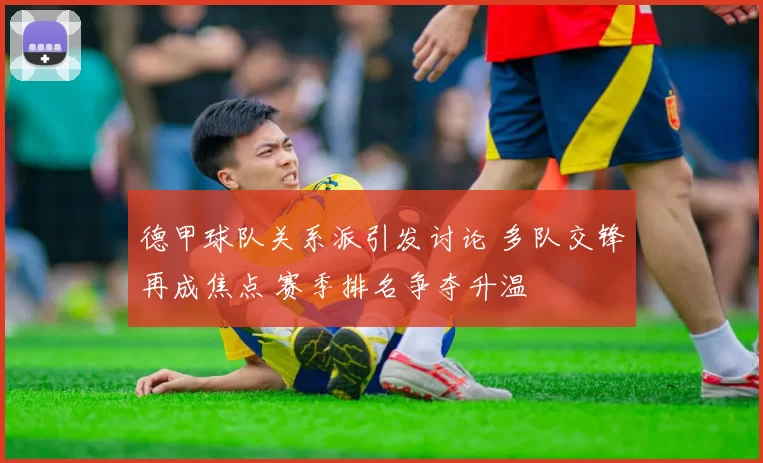 德甲球队关系派引发讨论 多队交锋再成焦点 赛季排名争夺升温