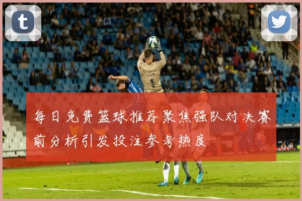每日免费篮球推荐聚焦强队对决赛前分析引发投注参考热度