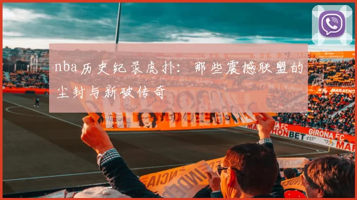 nba历史纪录虎扑:那些震撼联盟的尘封与新破传奇