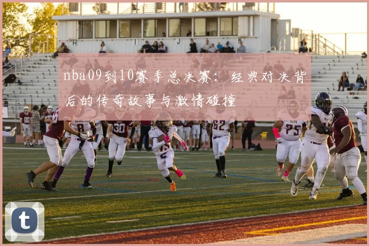 nba09到10赛季总决赛：经典对决背后的传奇故事与激情碰撞
