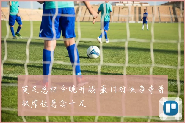 英足总杯今晚开战 豪门对决争夺晋级席位悬念十足