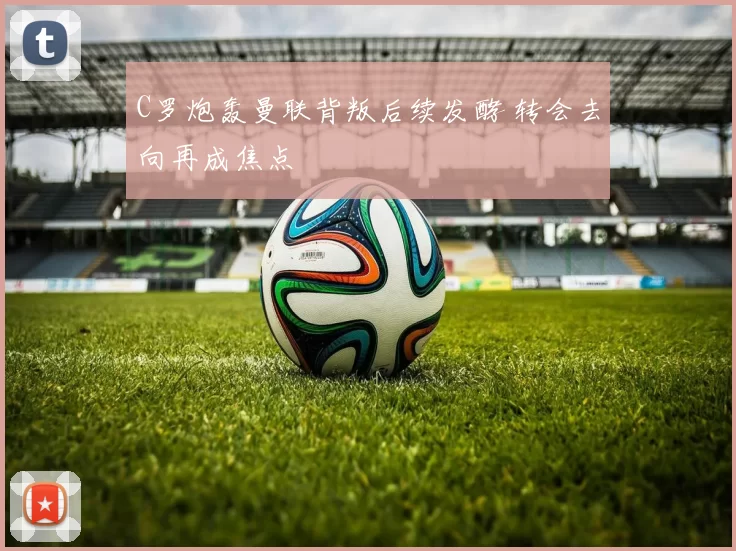 C罗炮轰曼联背叛后续发酵 转会去向再成焦点