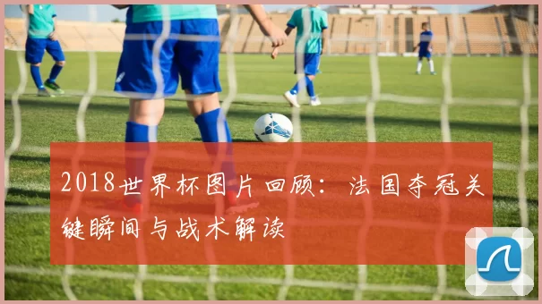 2018世界杯图片回顾：法国夺冠关键瞬间与战术解读