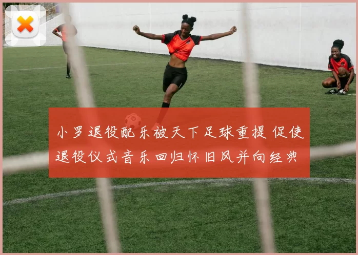 小罗退役配乐被天下足球重提 促使退役仪式音乐回归怀旧风并向经典致敬