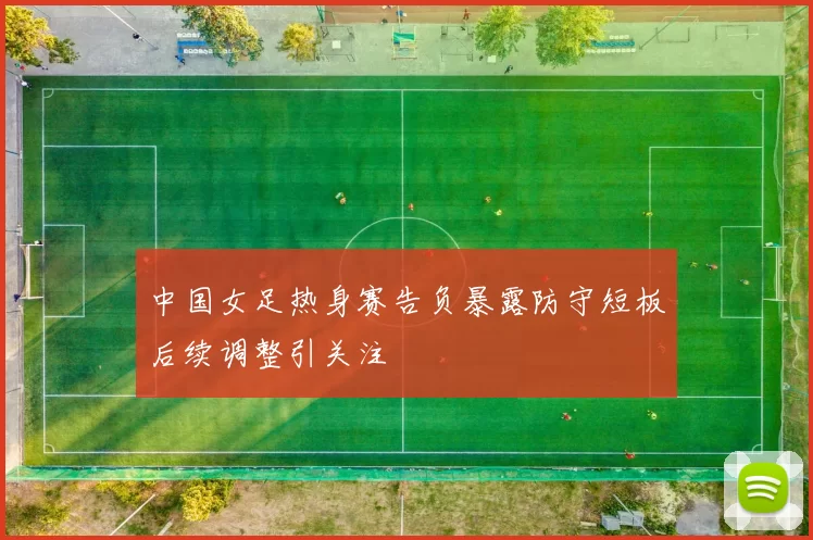 中国女足热身赛告负暴露防守短板后续调整引关注