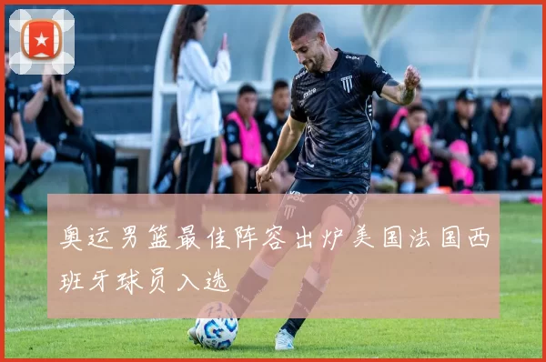 奥运男篮最佳阵容出炉美国法国西班牙球员入选