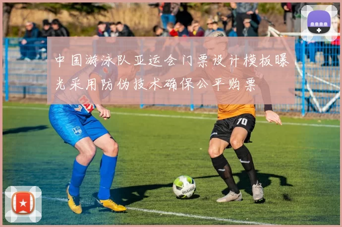 中国游泳队亚运会门票设计模板曝光采用防伪技术确保公平购票