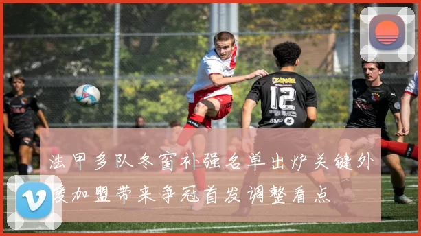 法甲多队冬窗补强名单出炉关键外援加盟带来争冠首发调整看点