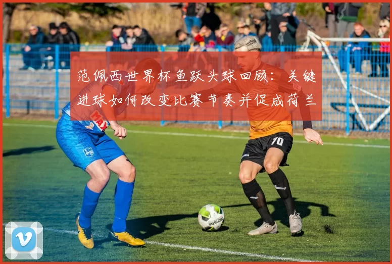 范佩西世界杯鱼跃头球回顾:关键进球如何改变比赛节奏并促成荷兰胜利