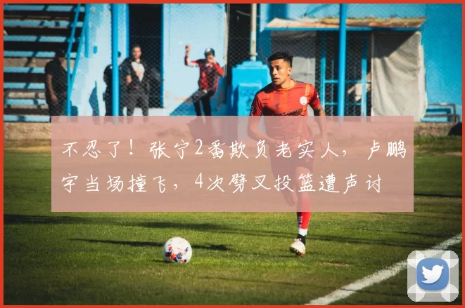 不忍了!张宁2番欺负老实人,卢鹏宇当场撞飞,4次劈叉投篮遭声讨