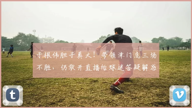 于根伟胆子真大!带领津门虎三场不胜,仍敢开直播给球迷答疑解惑