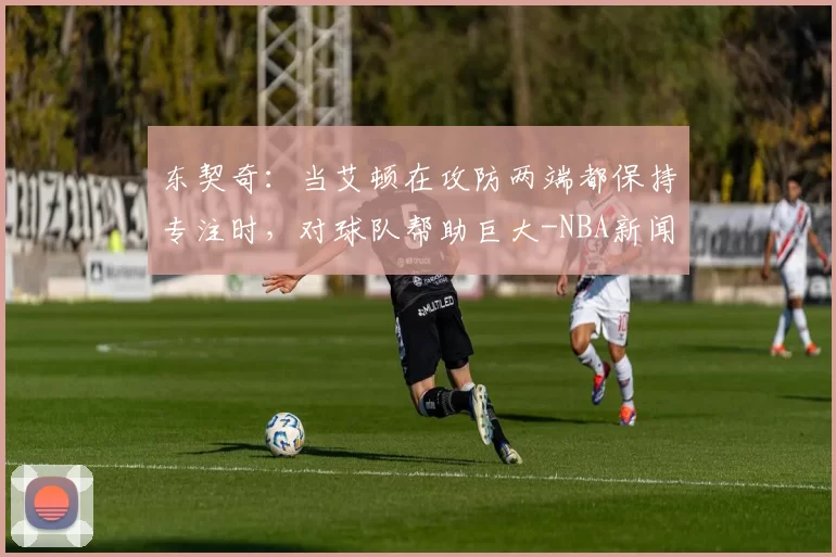 东契奇:当艾顿在攻防两端都保持专注时,对球队帮助巨大-NBA新闻
