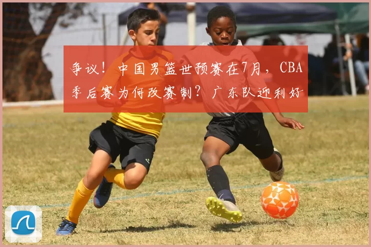 争议！中国男篮世预赛在7月，CBA季后赛为何改赛制？广东队迎利好