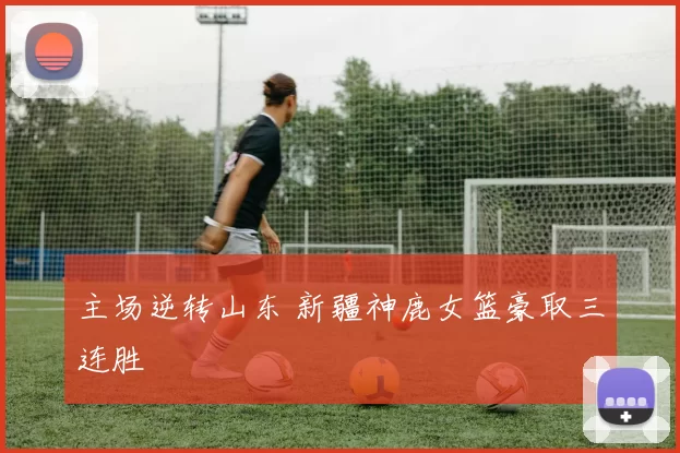 主场逆转山东 新疆神鹿女篮豪取三连胜