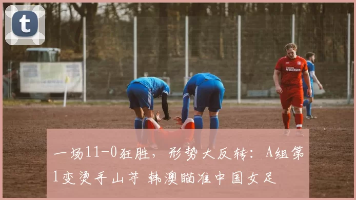 一场11-0狂胜，形势大反转：A组第1变烫手山芋 韩澳瞄准中国女足